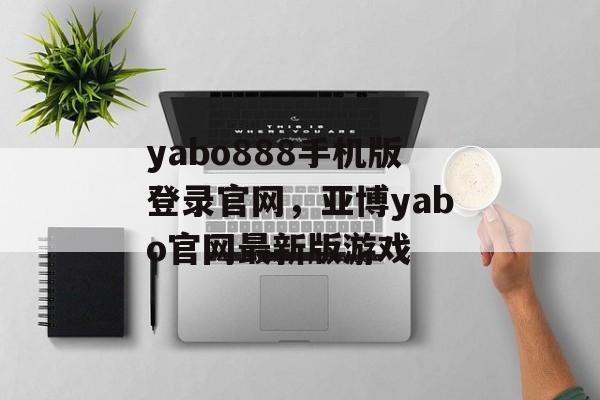 yabo888手机版登录官网，亚博yabo官网最新版游戏